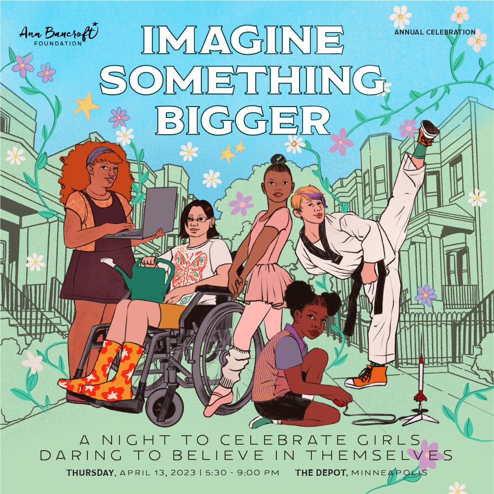 Drawing of girls doing various activities on a city street. Text reads "Ann Bancroft Foundation. Annual Celebration. Imagine Something Bigger. A night to celebrate girls daring to believe in themselves. Thurs, April 13, 2023. 5:30-9:00 PM. The Depot, MPLS
